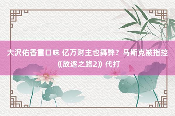大沢佑香重口味 亿万财主也舞弊？马斯克被指控《放逐之路2》代打