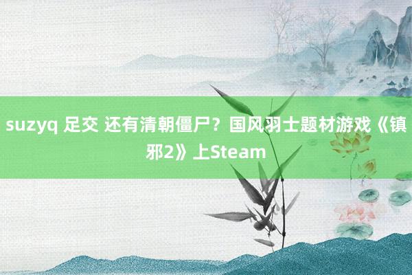 suzyq 足交 还有清朝僵尸？国风羽士题材游戏《镇邪2》上Steam