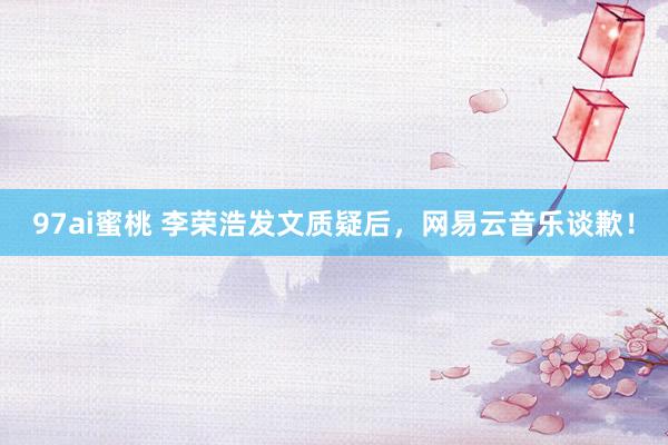 97ai蜜桃 李荣浩发文质疑后，网易云音乐谈歉！