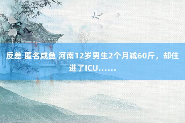 反差 匿名咸鱼 河南12岁男生2个月减60斤，却住进了ICU……