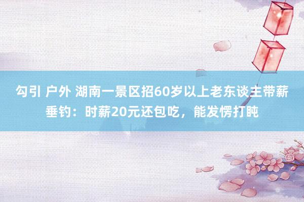 勾引 户外 湖南一景区招60岁以上老东谈主带薪垂钓：时薪20元还包吃，能发愣打盹