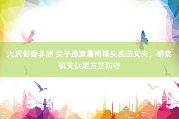 大沢佑香非洲 女子遭家暴用锄头反击丈夫，稽察机关认定方正防守