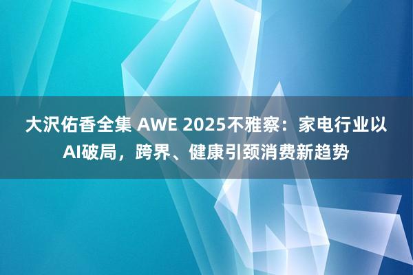 大沢佑香全集 AWE 2025不雅察：家电行业以AI破局，跨界、健康引颈消费新趋势