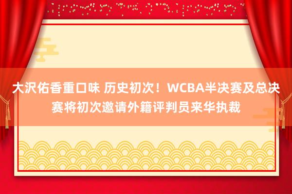 大沢佑香重口味 历史初次！WCBA半决赛及总决赛将初次邀请外籍评判员来华执裁