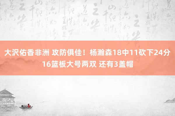 大沢佑香非洲 攻防俱佳！杨瀚森18中11砍下24分16篮板大号两双 还有3盖帽