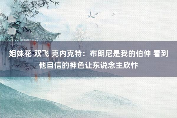 姐妹花 双飞 克内克特：布朗尼是我的伯仲 看到他自信的神色让东说念主欣忭