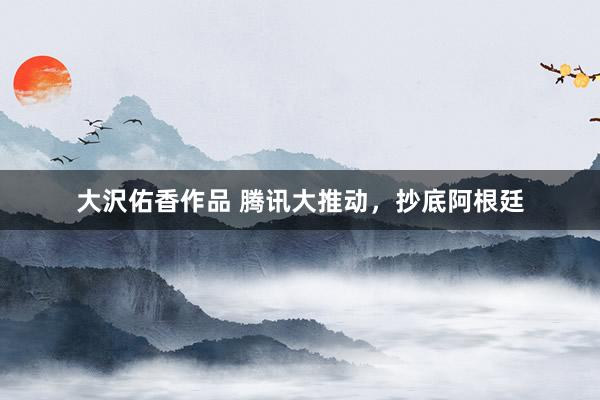大沢佑香作品 腾讯大推动，抄底阿根廷