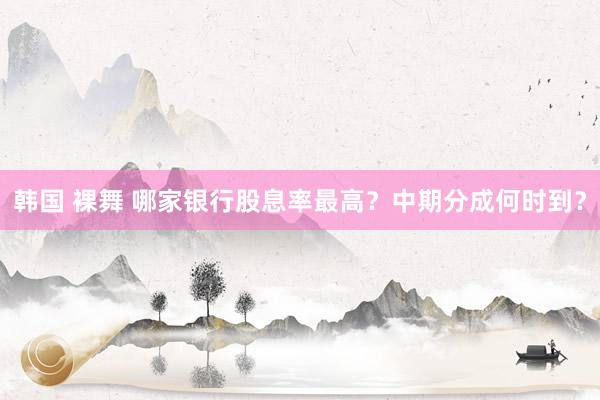 韩国 裸舞 哪家银行股息率最高？中期分成何时到？