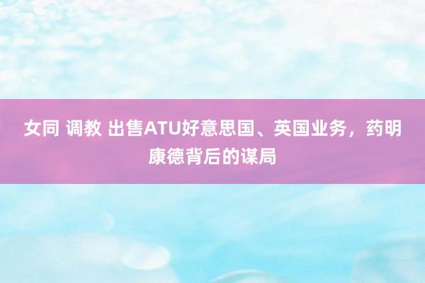 女同 调教 出售ATU好意思国、英国业务，药明康德背后的谋局