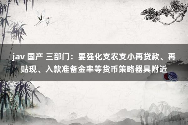 jav 国产 三部门：要强化支农支小再贷款、再贴现、入款准备金率等货币策略器具附近