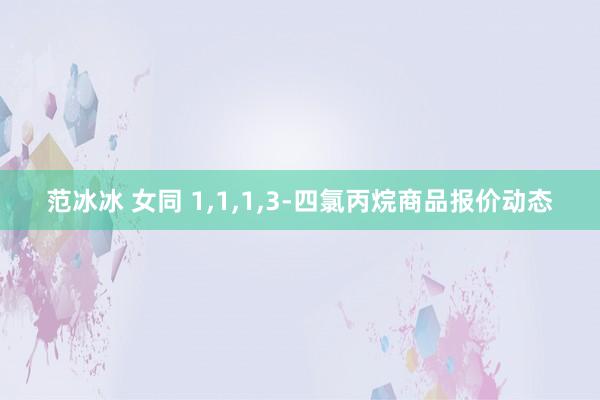 范冰冰 女同 1，1，1，3-四氯丙烷商品报价动态