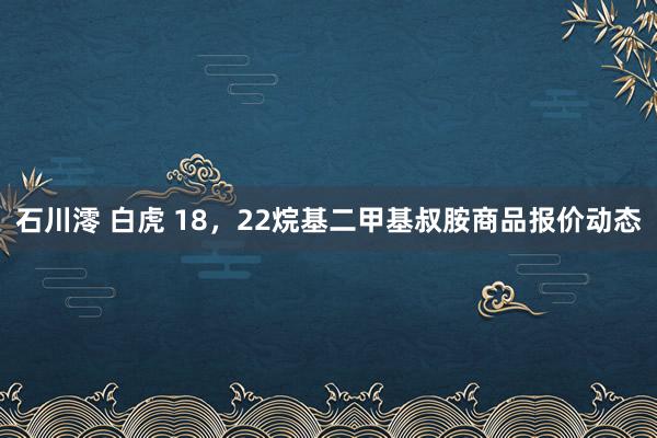 石川澪 白虎 18，22烷基二甲基叔胺商品报价动态