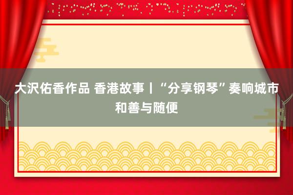 大沢佑香作品 香港故事丨“分享钢琴”奏响城市和善与随便