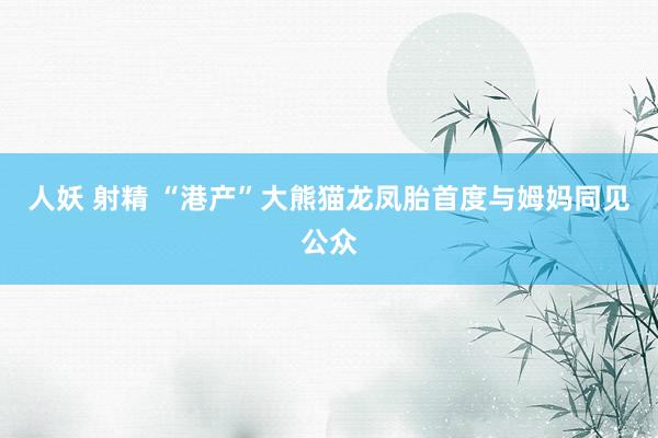 人妖 射精 “港产”大熊猫龙凤胎首度与姆妈同见公众