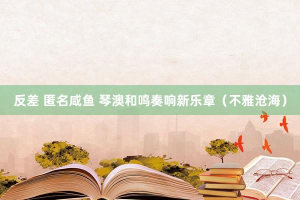 反差 匿名咸鱼 琴澳和鸣奏响新乐章（不雅沧海）