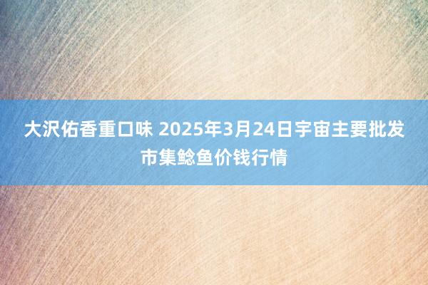 大沢佑香重口味 2025年3月24日宇宙主要批发市集鲶鱼价钱行情