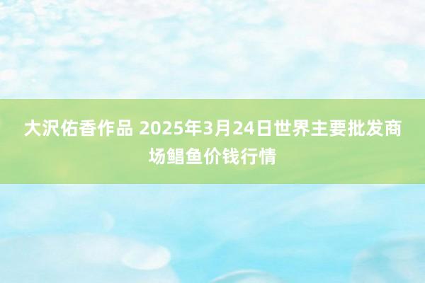 大沢佑香作品 2025年3月24日世界主要批发商场鲳鱼价钱行情