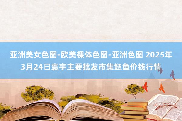 亚洲美女色图-欧美裸体色图-亚洲色图 2025年3月24日寰宇主要批发市集鲢鱼价钱行情