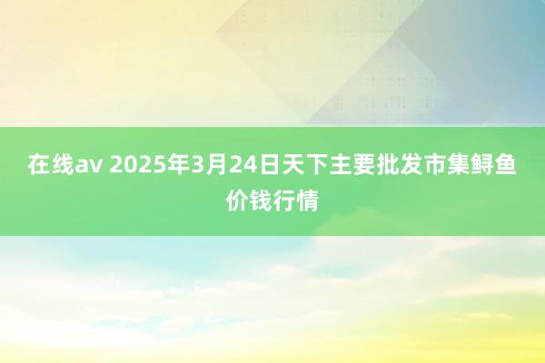 在线av 2025年3月24日天下主要批发市集鲟鱼价钱行情