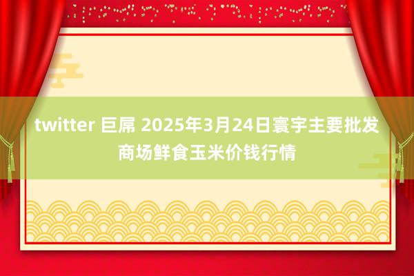 twitter 巨屌 2025年3月24日寰宇主要批发商场鲜食玉米价钱行情
