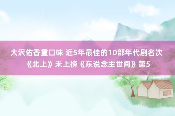 大沢佑香重口味 近5年最佳的10部年代剧名次 《北上》未上榜《东说念主世间》第5