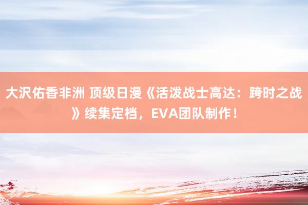 大沢佑香非洲 顶级日漫《活泼战士高达：跨时之战》续集定档，EVA团队制作！