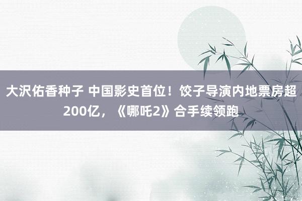 大沢佑香种子 中国影史首位！饺子导演内地票房超200亿，《哪吒2》合手续领跑