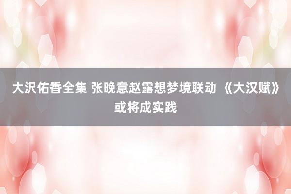 大沢佑香全集 张晚意赵露想梦境联动 《大汉赋》或将成实践