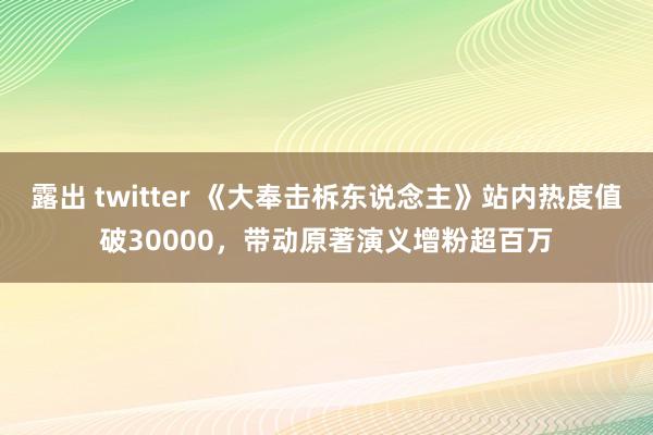 露出 twitter 《大奉击柝东说念主》站内热度值破30000，带动原著演义增粉超百万