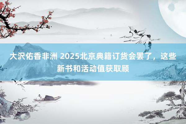大沢佑香非洲 2025北京典籍订货会罢了，这些新书和活动值获取顾