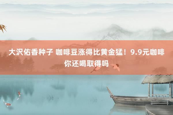 大沢佑香种子 咖啡豆涨得比黄金猛！9.9元咖啡你还喝取得吗
