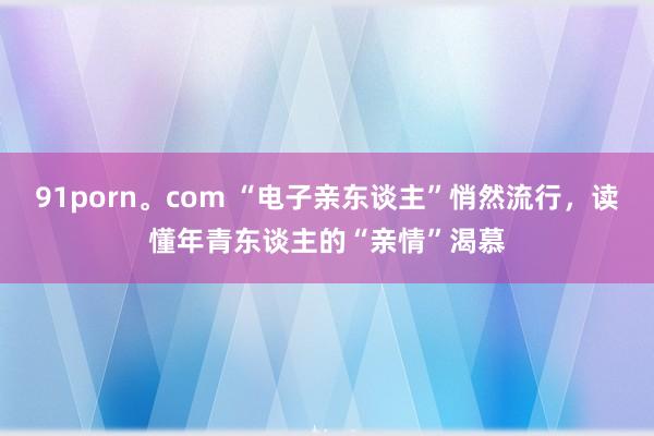 91porn。com “电子亲东谈主”悄然流行，读懂年青东谈主的“亲情”渴慕