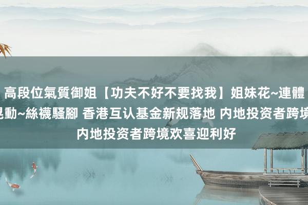 高段位氣質御姐【功夫不好不要找我】姐妹花~連體絲襪~大奶晃動~絲襪騷腳 香港互认基金新规落地 内地投资者跨境欢喜迎利好