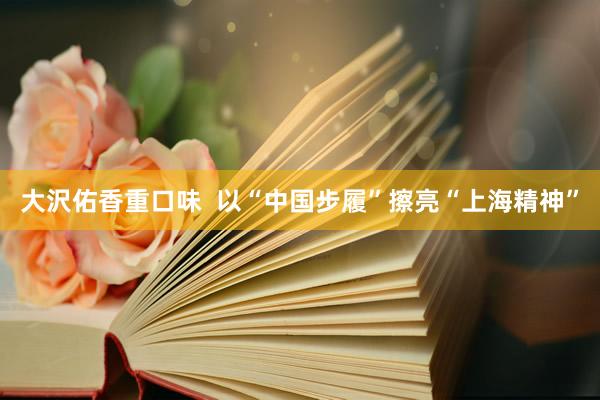 大沢佑香重口味  以“中国步履”擦亮“上海精神”