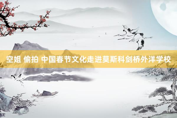 空姐 偷拍 中国春节文化走进莫斯科剑桥外洋学校