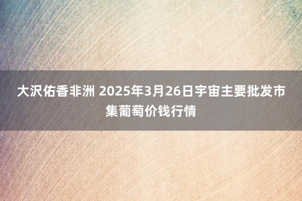 大沢佑香非洲 2025年3月26日宇宙主要批发市集葡萄价钱行情