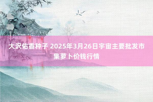 大沢佑香种子 2025年3月26日宇宙主要批发市集萝卜价钱行情