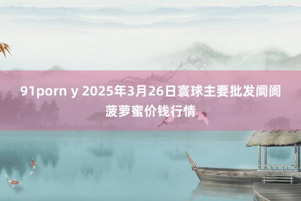 91porn y 2025年3月26日寰球主要批发阛阓菠萝蜜价钱行情