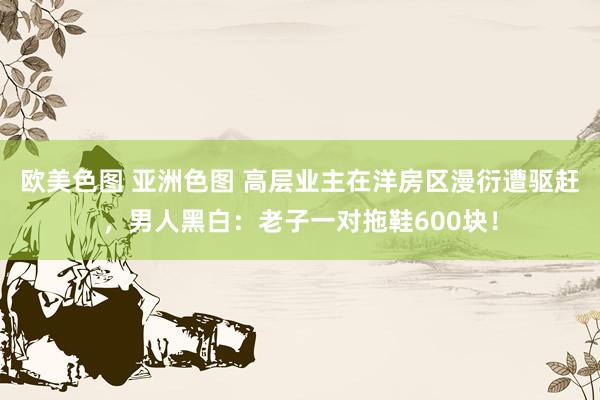 欧美色图 亚洲色图 高层业主在洋房区漫衍遭驱赶，男人黑白：老子一对拖鞋600块！