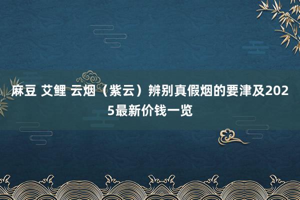 麻豆 艾鲤 云烟（紫云）辨别真假烟的要津及2025最新价钱一览