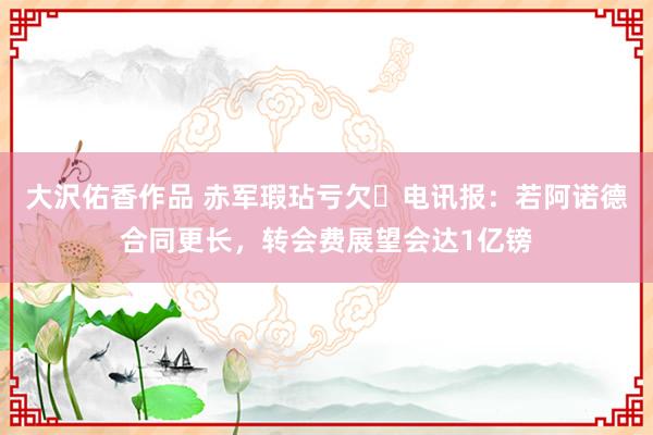 大沢佑香作品 赤军瑕玷亏欠❗电讯报：若阿诺德合同更长，转会费展望会达1亿镑