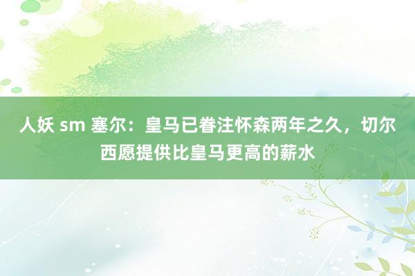 人妖 sm 塞尔：皇马已眷注怀森两年之久，切尔西愿提供比皇马更高的薪水