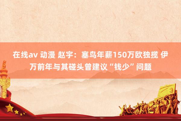 在线av 动漫 赵宇：塞鸟年薪150万欧独揽 伊万前年与其碰头曾建议“钱少”问题