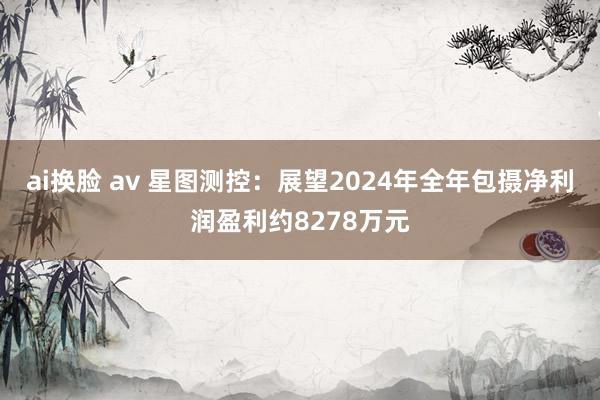 ai换脸 av 星图测控：展望2024年全年包摄净利润盈利约8278万元