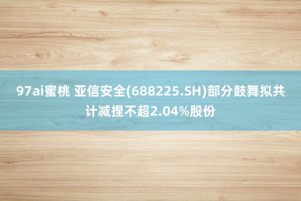 97ai蜜桃 亚信安全(688225.SH)部分鼓舞拟共计减捏不超2.04%股份