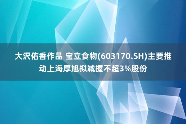 大沢佑香作品 宝立食物(603170.SH)主要推动上海厚旭拟减握不超3%股份