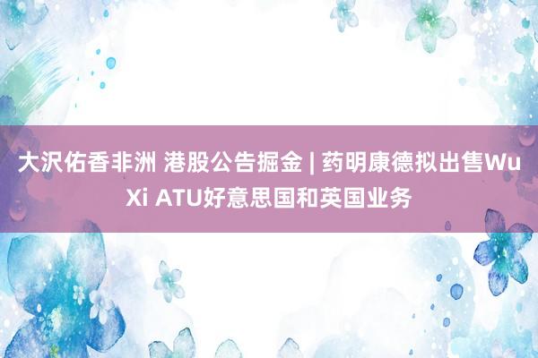 大沢佑香非洲 港股公告掘金 | 药明康德拟出售WuXi ATU好意思国和英国业务