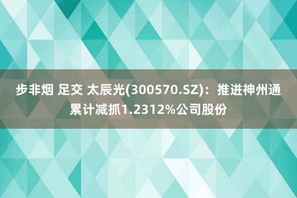 步非烟 足交 太辰光(300570.SZ)：推进神州通累计减抓1.2312%公司股份