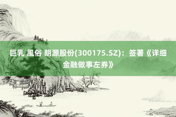 巨乳 風俗 朗源股份(300175.SZ)：签署《详细金融做事左券》