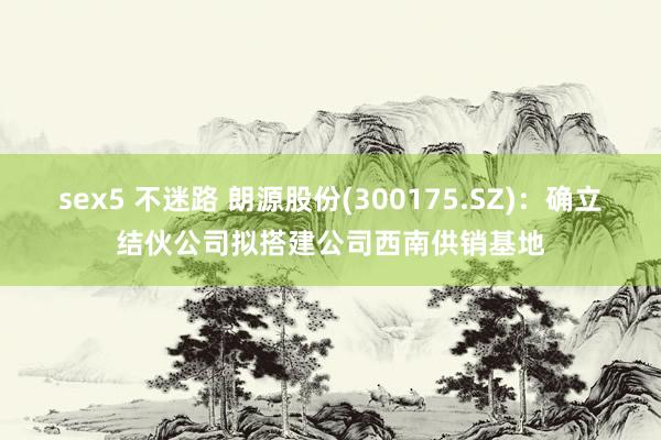 sex5 不迷路 朗源股份(300175.SZ)：确立结伙公司拟搭建公司西南供销基地